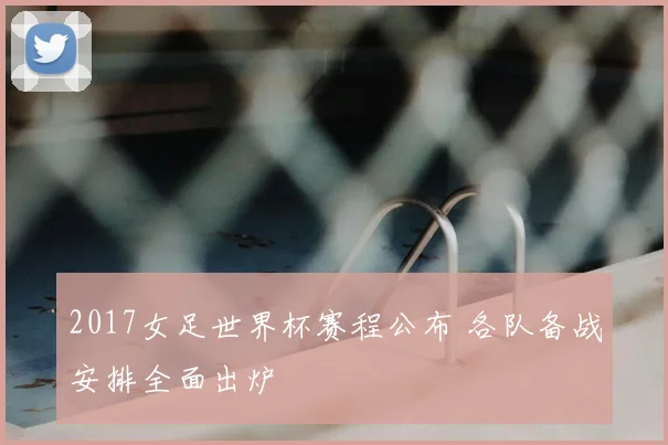 2017女足世界杯赛程公布 各队备战安排全面出炉