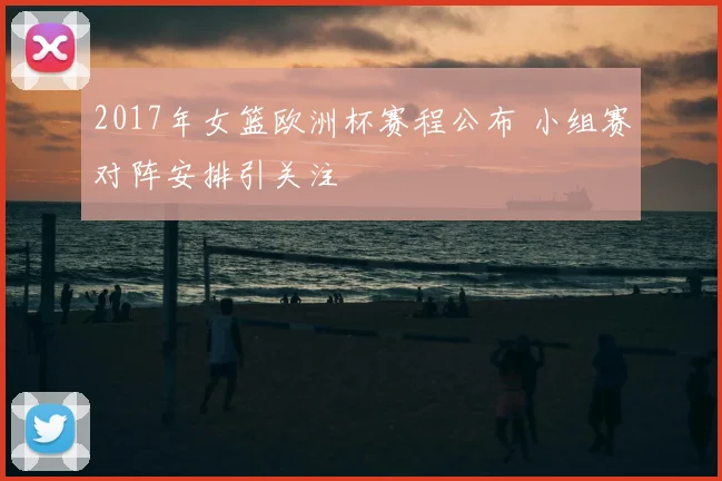 2017年女篮欧洲杯赛程公布 小组赛对阵安排引关注