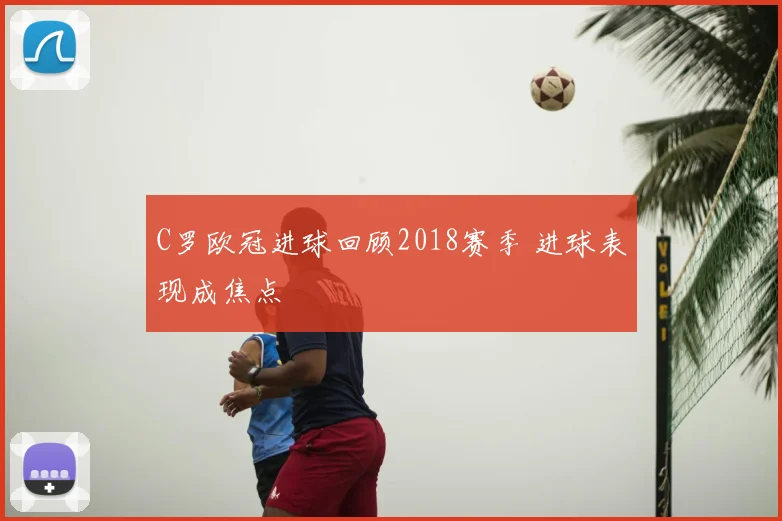 C罗欧冠进球回顾2018赛季 进球表现成焦点