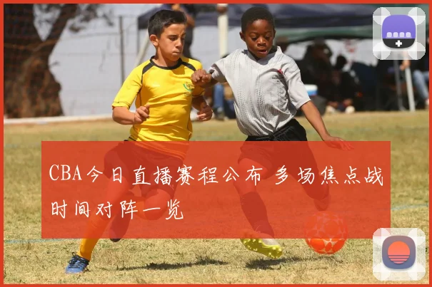CBA今日直播赛程公布 多场焦点战时间对阵一览
